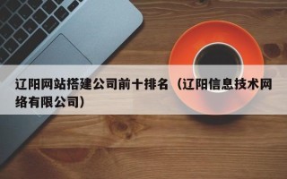 南漳辽阳网站搭建公司前十排名（辽阳信息技术网络有限公司）