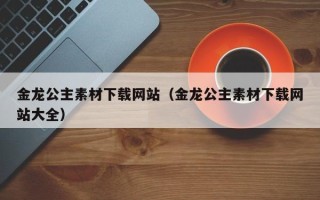 南漳金龙公主素材下载网站（金龙公主素材下载网站大全）