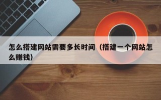 南漳怎么搭建网站需要多长时间（搭建一个网站怎么赚钱）