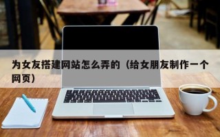 南漳为女友搭建网站怎么弄的（给女朋友制作一个网页）