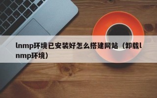 南漳lnmp环境已安装好怎么搭建网站（卸载lnmp环境）