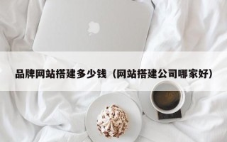 南漳品牌网站搭建多少钱（网站搭建公司哪家好）